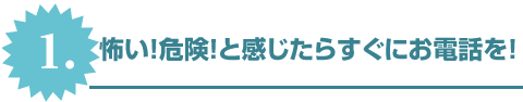 1.怖い！危険！と感じたらすぐにお電話を！