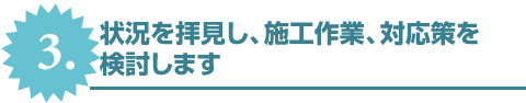 3.状況を拝見し、施工作業、対応策を検討します